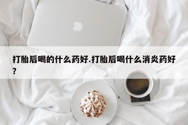 打胎药药店有卖打胎后喝的什么药好.打胎后喝什么消炎药好？