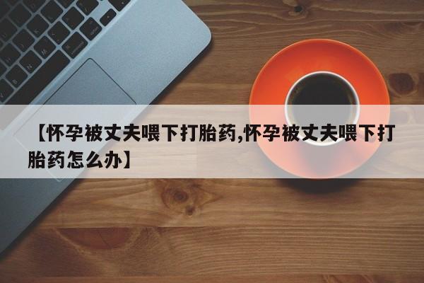 打胎药药店有卖【怀孕被丈夫喂下打胎药,怀孕被丈夫喂下打胎药怎么办】