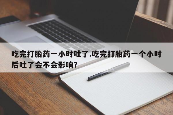 打胎药药店有卖吃完打胎药一小时吐了.吃完打胎药一个小时后吐了会不会影响？