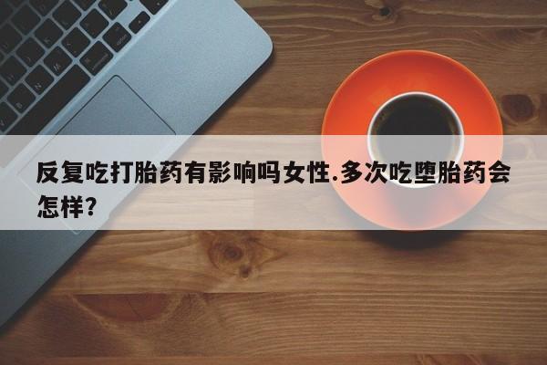 打胎药药店有卖反复吃打胎药有影响吗女性.多次吃堕胎药会怎样？