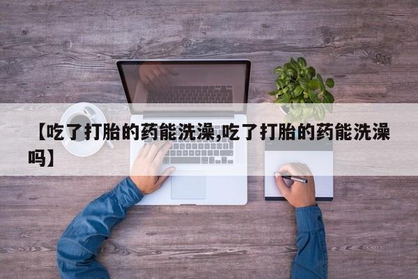 打胎药药店有卖【吃了打胎的药能洗澡,吃了打胎的药能洗澡吗】