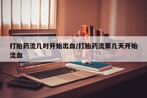 打胎药药店有卖打胎药流几时开始出血/打胎药流第几天开始流血
