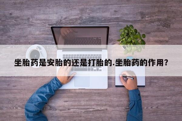 打胎药药店有卖坐胎药是安胎的还是打胎的.坐胎药的作用？