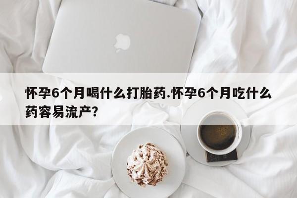打胎药药店有卖怀孕6个月喝什么打胎药.怀孕6个月吃什么药容易流产？