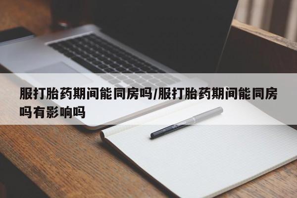 打胎药药店有卖服打胎药期间能同房吗/服打胎药期间能同房吗有影响吗