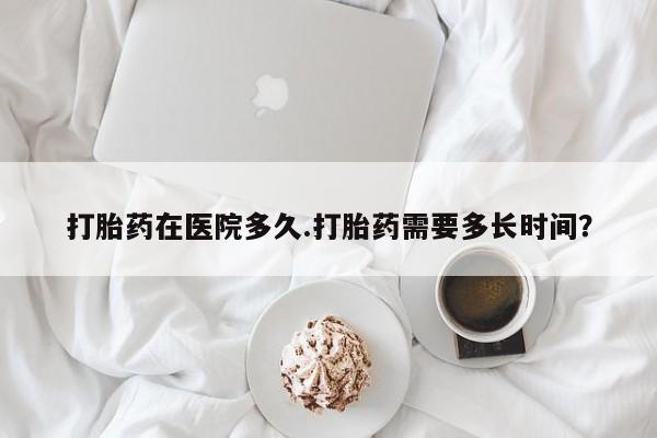打胎药药店有卖打胎药在医院多久.打胎药需要多长时间？