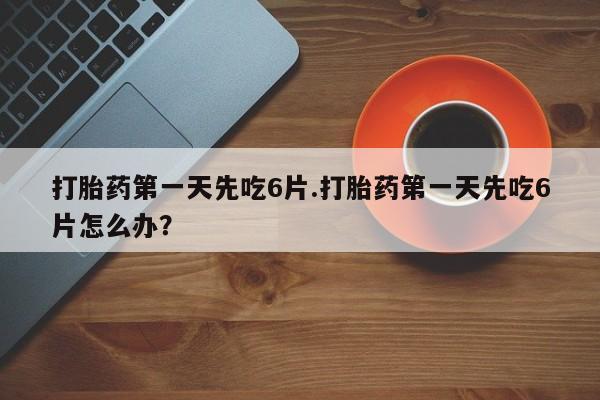 打胎药药店有卖打胎药第一天先吃6片.打胎药第一天先吃6片怎么办？