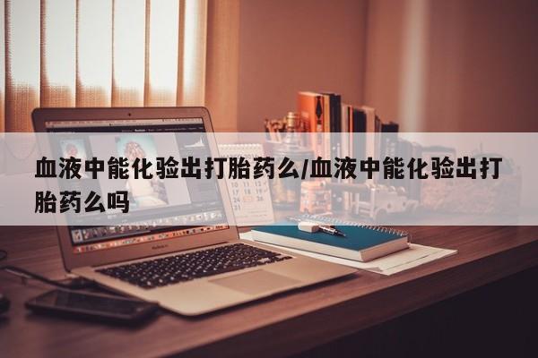 打胎药药店有卖血液中能化验出打胎药么/血液中能化验出打胎药么吗