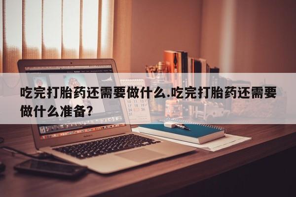 打胎药药店有卖吃完打胎药还需要做什么.吃完打胎药还需要做什么准备？