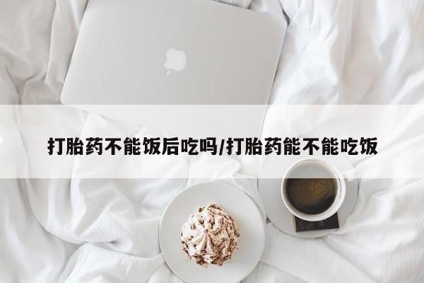 打胎药药店有卖打胎药不能饭后吃吗/打胎药能不能吃饭
