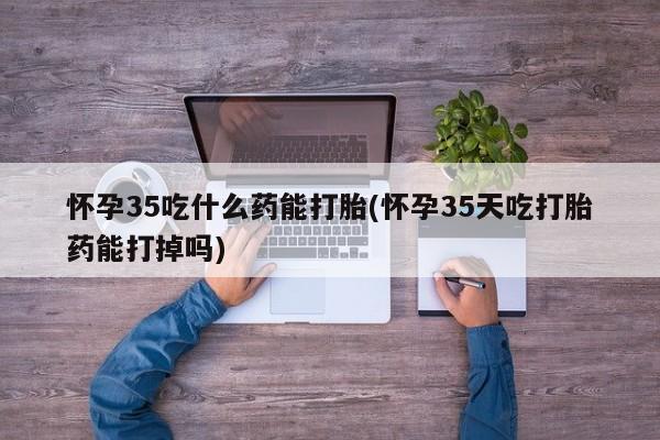 打胎药药店有卖怀孕35吃什么药能打胎(怀孕35天吃打胎药能打掉吗)