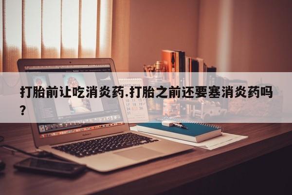 打胎药药店有卖打胎前让吃消炎药.打胎之前还要塞消炎药吗？