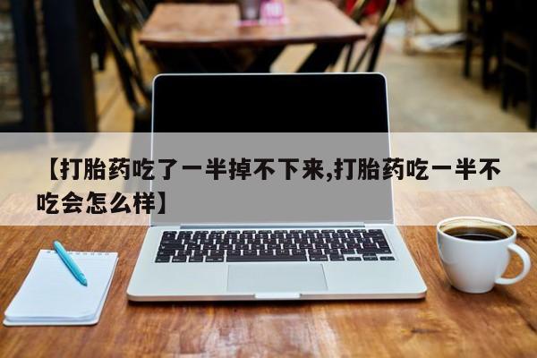 打胎药药店有卖【打胎药吃了一半掉不下来,打胎药吃一半不吃会怎么样】