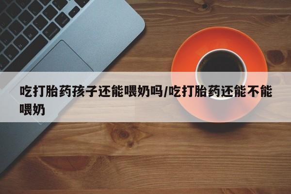 打胎药药店有卖吃打胎药孩子还能喂奶吗/吃打胎药还能不能喂奶