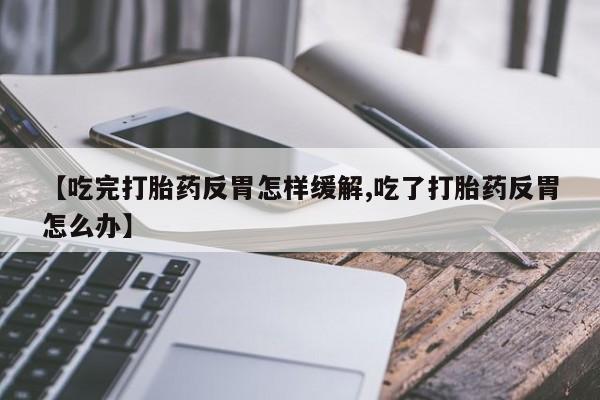 打胎药药店有卖【吃完打胎药反胃怎样缓解,吃了打胎药反胃怎么办】
