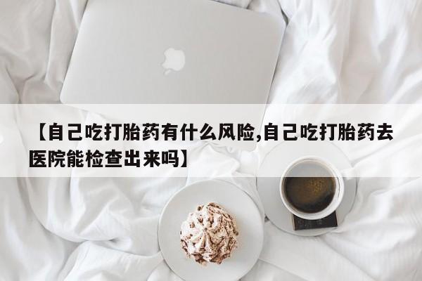 打胎药药店有卖【自己吃打胎药有什么风险,自己吃打胎药去医院能检查出来吗】
