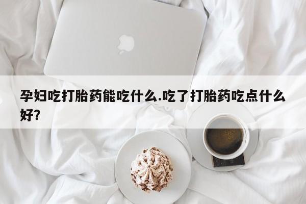 打胎药药店有卖孕妇吃打胎药能吃什么.吃了打胎药吃点什么好？