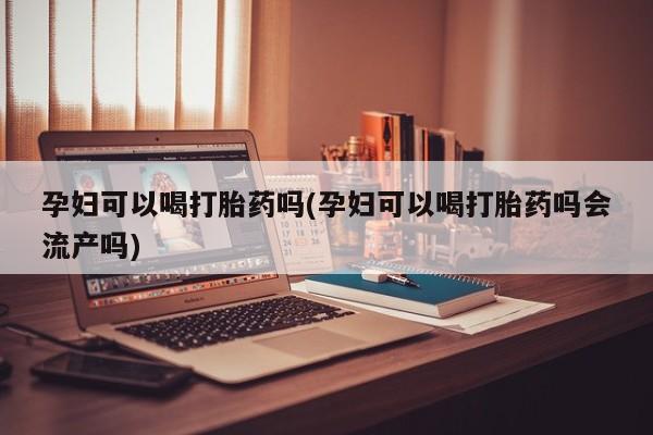 打胎药药店有卖孕妇可以喝打胎药吗(孕妇可以喝打胎药吗会流产吗)