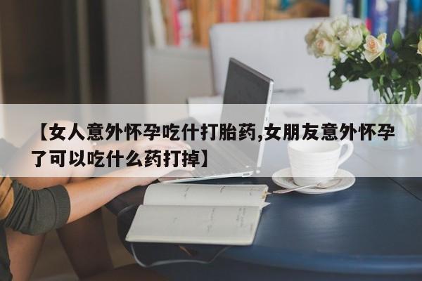 打胎药药店有卖【女人意外怀孕吃什打胎药,女朋友意外怀孕了可以吃什么药打掉】