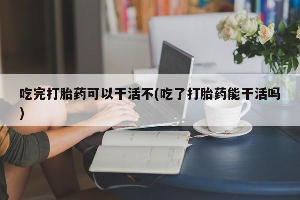打胎药药店有卖吃完打胎药可以干活不(吃了打胎药能干活吗)