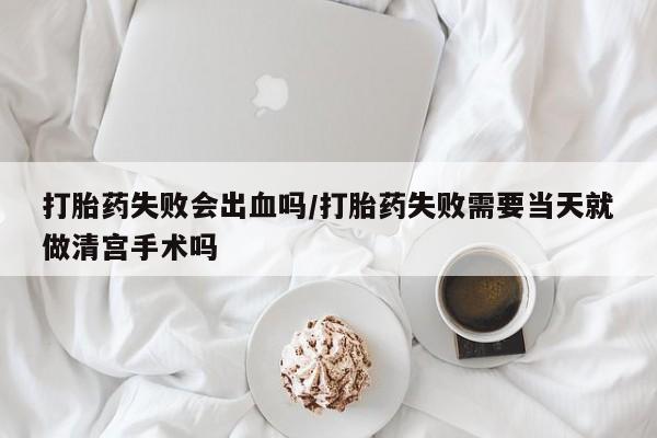 打胎药药店有卖打胎药失败会出血吗/打胎药失败需要当天就做清宫手术吗