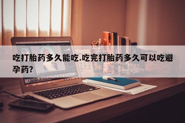 打胎药药店有卖吃打胎药多久能吃.吃完打胎药多久可以吃避孕药？
