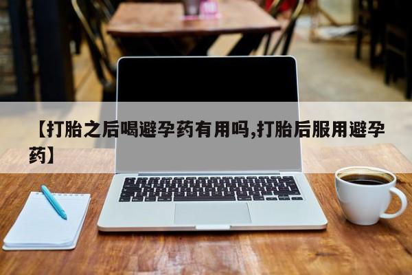 打胎药药店有卖【打胎之后喝避孕药有用吗,打胎后服用避孕药】
