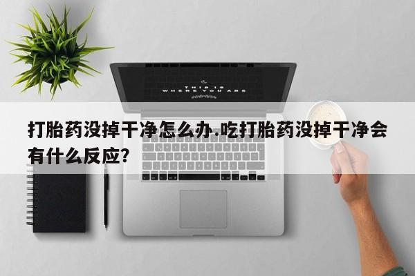 打胎药药店有卖打胎药没掉干净怎么办.吃打胎药没掉干净会有什么反应？