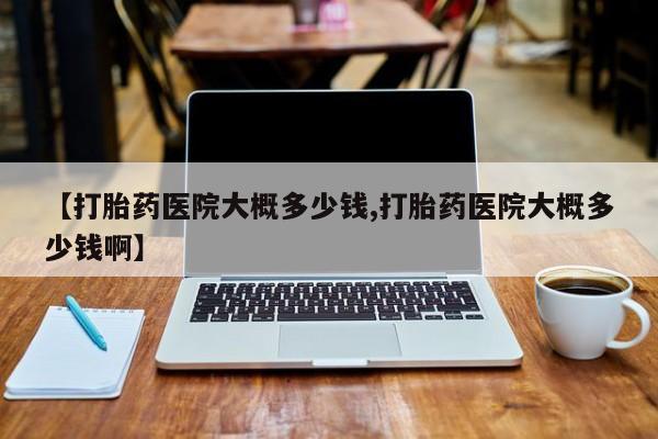 打胎药药店有卖【打胎药医院大概多少钱,打胎药医院大概多少钱啊】