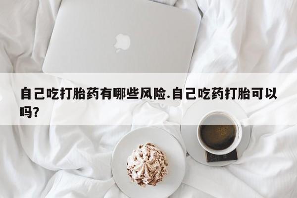 打胎药药店有卖自己吃打胎药有哪些风险.自己吃药打胎可以吗？