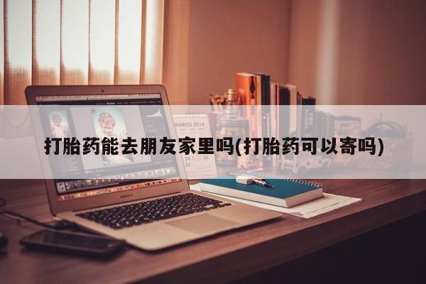 打胎药药店有卖打胎药能去朋友家里吗(打胎药可以寄吗)