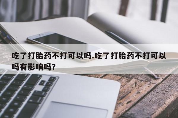 打胎药药店有卖吃了打胎药不打可以吗.吃了打胎药不打可以吗有影响吗？