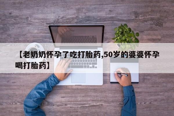 打胎药药店有卖【老奶奶怀孕了吃打胎药,50岁的婆婆怀孕喝打胎药】