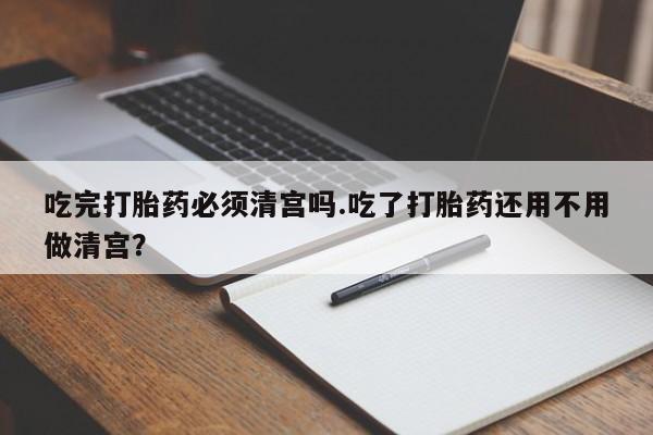 打胎药药店有卖吃完打胎药必须清宫吗.吃了打胎药还用不用做清宫？