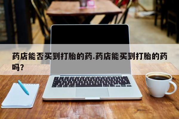 打胎药药店有卖药店能否买到打胎的药.药店能买到打胎的药吗？