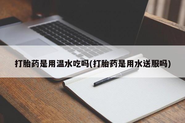 打胎药药店有卖打胎药是用温水吃吗(打胎药是用水送服吗)