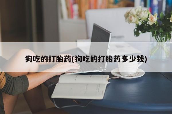 打胎药药店有卖狗吃的打胎药(狗吃的打胎药多少钱)
