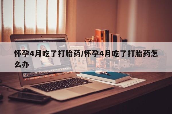 打胎药药店有卖怀孕4月吃了打胎药/怀孕4月吃了打胎药怎么办