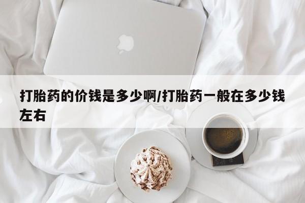 打胎药药店有卖打胎药的价钱是多少啊/打胎药一般在多少钱左右