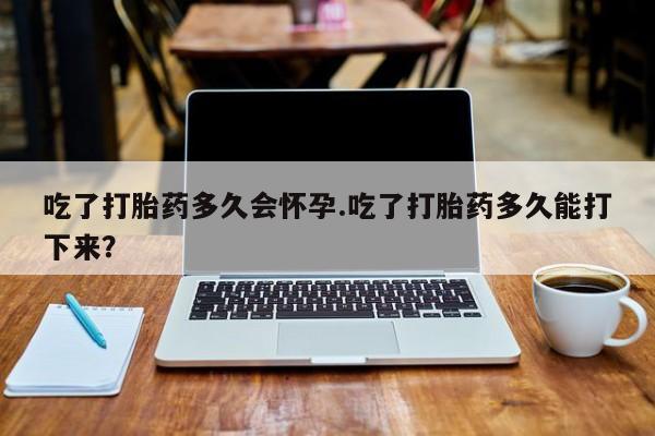 打胎药药店有卖吃了打胎药多久会怀孕.吃了打胎药多久能打下来？