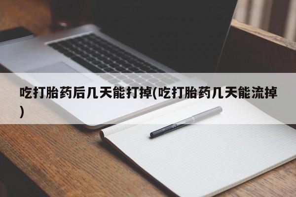 打胎药药店有卖吃打胎药后几天能打掉(吃打胎药几天能流掉)