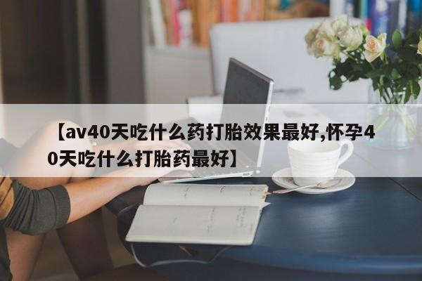 打胎药药店有卖【av40天吃什么药打胎效果最好,怀孕40天吃什么打胎药最好】