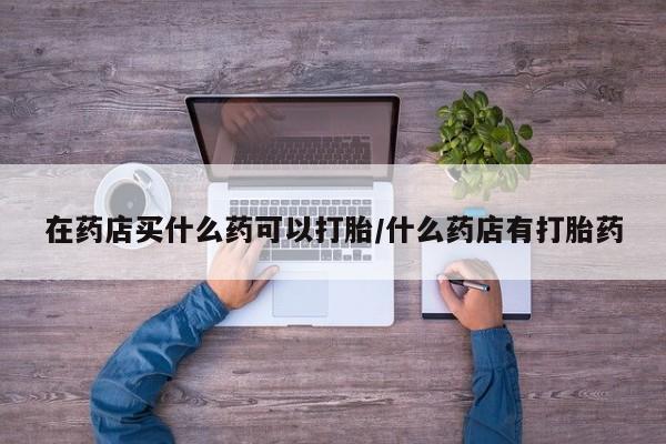 打胎药药店有卖在药店买什么药可以打胎/什么药店有打胎药