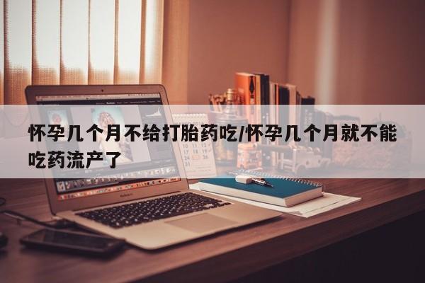 打胎药药店有卖怀孕几个月不给打胎药吃/怀孕几个月就不能吃药流产了