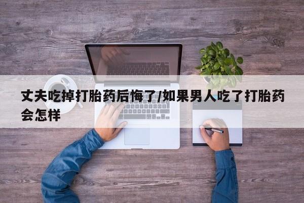 打胎药药店有卖丈夫吃掉打胎药后悔了/如果男人吃了打胎药会怎样