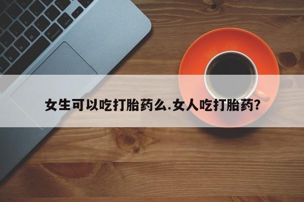 打胎药药店有卖女生可以吃打胎药么.女人吃打胎药？
