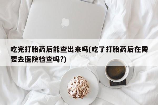 打胎药药店有卖吃完打胎药后能查出来吗(吃了打胎药后在需要去医院检查吗?)