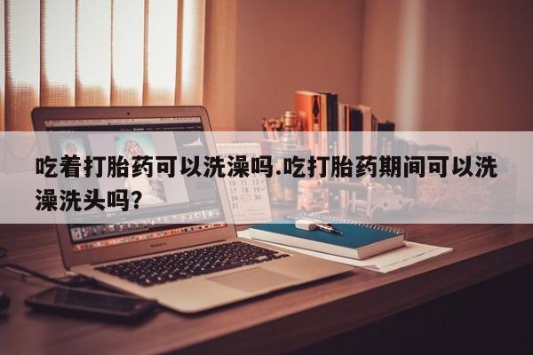 打胎药药店有卖吃着打胎药可以洗澡吗.吃打胎药期间可以洗澡洗头吗？