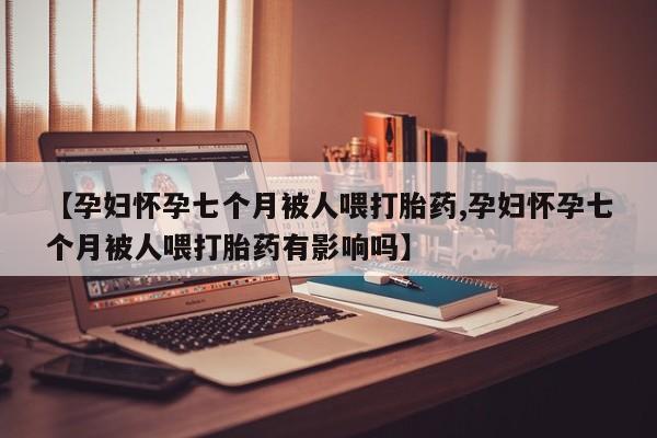 打胎药药店有卖【孕妇怀孕七个月被人喂打胎药,孕妇怀孕七个月被人喂打胎药有影响吗】