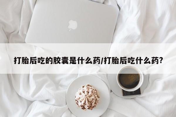 打胎药药店有卖打胎后吃的胶囊是什么药/打胎后吃什么药?